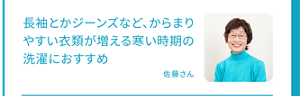 長袖とかジーンズなど、からまりやすい衣類が増える寒い時期の洗濯におすすめ 佐藤さん