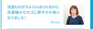 洗濯ものがスルスルほぐれるから、洗濯機からカゴに移すのが楽になりました！守川さん