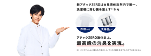 松坂桃李さんの画像と新アタックZEROの解説。新アタックZEROは当社液体洗剤内で唯一、洗濯槽に潜む菌を落とす※1から「衣類から」「洗濯槽まで」アタックZERO液体史上、最高峰の消臭を実現。 ※1 バイオフィルムに覆われた菌のこと。すべての菌を除去するわけではありません