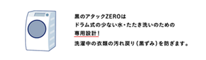 黒のアタックZEROはドラム式の少ない水・たたき洗いのための専用設計！洗濯中の衣類の汚れ戻り（黒ずみ）を防ぎます。