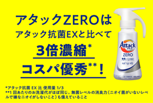 アタックZEROはアタック抗菌EXと比べて3倍濃縮*コスパ優秀**！　*アタック抗菌EX比使用量1/3　**1回あたりのお洗濯代がほぼ同じ。無菌レベルの消臭力(ニオイ菌がいないレベルで嫌なニオイがしないこと)も備えていること
