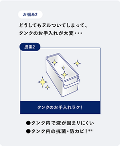 お悩み2 どうしてもヌルついてしまって、タンクのお手入れが大変・・・　提案2 タンクのお手入れラク！　●タンク内で液が固まりにくい　●タンク内の抗菌・防カビ！