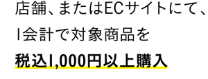 店舗、またはECサイトにて、1会計で対象商品を税込1,000円以上購入