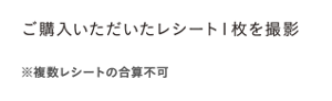 ご購入いただいたレシート１枚を撮影　※複数レシートの合算不可