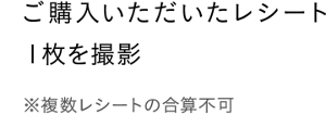 ご購入いただいたレシート１枚を撮影　※複数レシートの合算不可