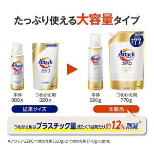 たっぷり使える大容量タイプ従来サイズ本体380gつめかえ用320g本製品本体580gつめかえ用770gつめかえ用はプラスチック量洗たく1回あたり約12％削減アタックZEROつめかえ用(320g)とつめかえ用(770g)の比較