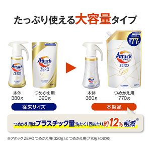 たっぷり使える大容量タイプ従来サイズ本体380gつめかえ用320g本製品本体580gつめかえ用770gつめかえ用はプラスチック量洗たく1回あたり約12％削減アタックZEROつめかえ用(320g)とつめかえ用(770g)の比較