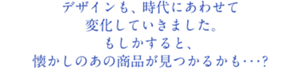デザインも、時代にあわせて変化していきました。もしかすると、懐かしのあの商品が見つかるかも・・・？