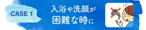 CASE 1　入浴や洗顔が困難な時に