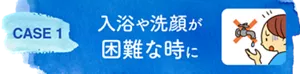 CASE 1　入浴や洗顔が困難な時に