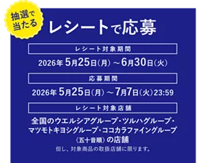 ［抽選で当たる］レシートで応募。レシート対象期間：2026年5月25日（月）～6月30日（火）。応募期間：2026年5月25日（月）～7月7日（火）23:59。レシート対象店舗：全国のウエルシアグループ・ツルハグループ・マツモトキヨシグループ・ココカラファイングループ（五十音順）の店舗。但し、対象商品の取扱店舗に限ります。