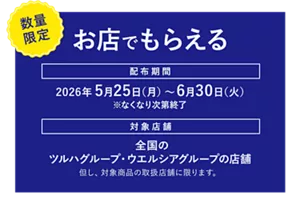 ［数量限定］お店でもらえる。配布期間：2026年5月25日（月）～6月30日（火）※なくなり次第終了。対象店舗：全国のツルハグループ・ウエルシアグループの店舗。但し、対象商品の取扱店舗に限ります。