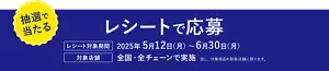 抽選で当たる。レシートで応募。［レシート対象期間］2025年5月12日（月）～6月30日（月）。［対象店舗］全国・全チェーンで実施。但し、対象商品の取扱店舗に限ります。