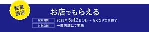 数量限定。お店でもらえる。［配布期間］2025年5月12日（月）～ なくなり次第終了。［対象店舗］一部店舗にて実施