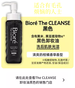 适合有毛孔烦恼的人士。Bioré The CLEANSE 黑色。含有黑米、黑豆提取物α※ 黑色卸妆油洗后肌肤光洁。清爽的柑橘香草香型。（※稻糠提取物、乳酸杆菌/豆浆发酵产物滤液、甘油（保湿成分））请在此处查看The CLEANSE 卸妆油黑色的销售门店