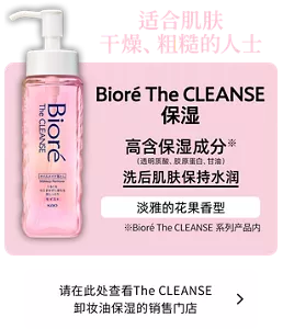 适合肌肤干燥、粗糙的人士。Bioré The CLEANSE 保湿。高含保湿成分※（透明质酸、胶原蛋白、甘油）洗后肌肤保持水润。淡雅的花果香型。（※Bioré The CLEANSE系列产品内）请在此处查看The CLEANSE 卸妆油保湿的销售门店