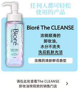 任何人都可轻松使用的产品。Bioré The CLEANSE。浓稠顺滑的卸妆油，水分不流失洗后肌肤光洁。淡雅的清新鲜花香型。请在此处查看The CLEANSE 卸妆油常规款的销售门店