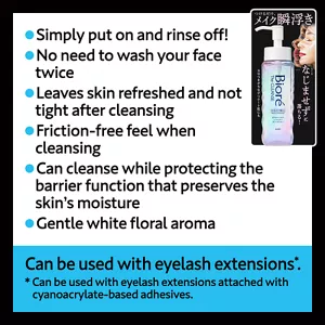 Simply put on and rinse off! / No need to wash your face twice / Leaves skin refreshed and not tight after cleansing / Friction-free feel when cleansing / Can cleanse while protecting the barrier function that preserves the skin’s moisture / Gentle white floral aroma. Can be used with eyelash extensions(*). (*Can be used with eyelash extensions attached with cyanoacrylate-based adhesives.)