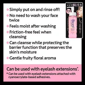 Simply put on and rinse off! / No need to wash your face twice / Feels moist after washing / Friction-free feel when cleansing / Can cleanse while protecting the barrier function that preserves the skin’s moisture / Gentle fruity floral aroma. Can be used with eyelash extensions(*). (*Can be used with eyelash extensions attached with cyanoacrylate-based adhesives.)