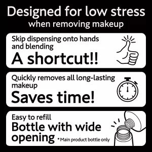 Designed for low stress when removing makeup. Skip dispensing onto hands and blending A shortcut!! / Quickly removes all long-lasting makeup Saves time! / Easy to refill Bottle with wide opening (*Main product bottle only)