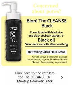 Concerned about pores? Bioré The CLEANSE Black. Formulated with black rice and black soybean extract α*. Black oil Skin feels smooth after washing. Refreshing Citrus Herb Scent. (*Oryza Sativa (Rice) Bran Extract, Lactobacillus/Soymilk Ferment Filtrate, Glycerin (moisturizing ingredients)) Click here to find retailers for The CLEANSE Oil Makeup Remover Black