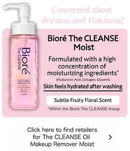 Concerned about dryness and flakiness? Bioré The CLEANSE Moist. Formulated with a high concentration of moisturizing ingredients* (Hyaluronic Acid, Collagen, Glycerin) Skin feels hydrated after washing. Subtle Fruity Floral Scent. (*Within the Bioré The CLEANSE lineup) Click here to find retailers for The CLEANSE Oil Makeup Remover Moist