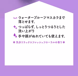 ウォータープルーフマスカラまで落とせます。つっぱらず、しっとりつるりとした洗い上がり。手や顔がぬれていても使えます。＊気分リラックスフレッシュフローラルの香り＊