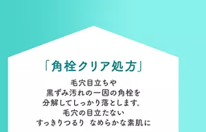 「角栓クリア処方」毛穴目立ちや黒ずみ汚れの一因の角栓を分解してしっかり落とします。毛穴の目立たないすっきりつるり なめらかな素肌に