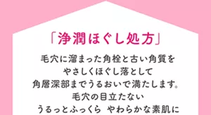 「浄潤ほぐし処方」毛穴に溜まった角栓と古い角質をやさしくほぐし落として角層深部までうるおいで満たします。毛穴の目立たないうるっとふっくら やわらかな素肌に
