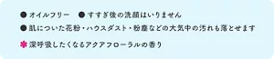 オイルフリー。すすぎ後の洗顔はいりません。肌についた花粉・ハウスダスト・粉塵などの大気中の汚れも落とせます。深呼吸したくなるアクアフローラルの香り