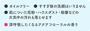 オイルフリー。すすぎ後の洗顔はいりません。肌についた花粉・ハウスダスト・粉塵などの大気中の汚れも落とせます。深呼吸したくなるアクアフローラルの香り