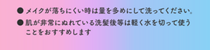 メイクが落ちにくい時は量を多めにして洗ってください。肌が非常にぬれている洗髪後等は軽く水を切って使うことをおすすめします