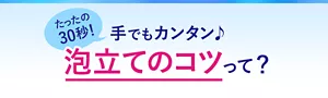たったの30秒！ 手でもカンタン♪ 泡立てのコツって？