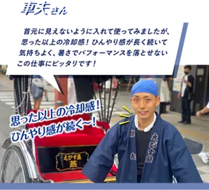 車夫さん：首元に見えないように入れて使ってみましたが、思った以上の冷却感！ ひんやり感が長く続いて気持ちよく、暑さでパフォーマンスを落とせないこの仕事にピッタリです！