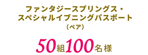 ファンタジースプリングス・スペシャルイブニングパスポート（ペア）　50組100名様