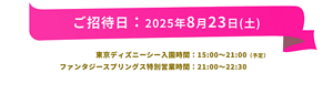 ご招待日：2025年8月23日(土)　東京ディズニーシー入園時間： 15:00～21:00（予定） ファンタジースプリングス特別営業時間： 21:00～22:30