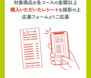 対象商品を各コースの金額以上購入いただいたレシートを撮影の上応募フォームよりご応募