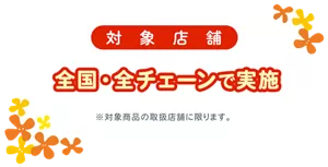 対象店舗：全国・全チェーンで実施（※対象商品の取扱店舗に限ります。）