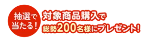 抽選で当たる！ 対象商品購入で総勢200名様にプレゼント！