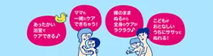 あったかい浴室でケアできる♪／ママも一緒にケアできちゃう！／裸のままぬるから全身のケアがラクラク♪／こどもがおとなしいうちにササッとぬれる！