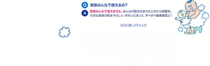 Q. 家族みんなで使えるの？　A. 家族みんなで使えますよ。みんなの肌は生まれたときから弱酸性。大切な家族の肌をやさしく・きれいに洗って、すべすべ健康素肌に！