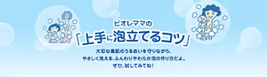 ビオレママの「上手に泡立てるコツ」 大切な素肌のうるおいを守りながら、やさしく洗える、ふんわりやわらか泡の作り方だよ。ぜひ、試してみてね！