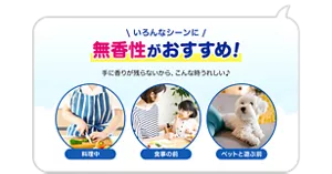 いろんなシーンに無香性がおすすめ！ 手に香りが残らないから、こんな時うれしい♪　料理中／食事の前／ペットと遊ぶ前