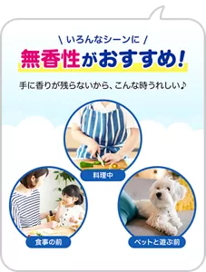 いろんなシーンに無香性がおすすめ！ 手に香りが残らないから、こんな時うれしい♪　料理中／食事の前／ペットと遊ぶ前