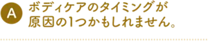 A. ボディケアのタイミングが原因の1つかもしれません。
