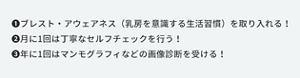 ①ブレスト・アウェアネス（乳房を意識する生活習慣）を取り入れる。②月に1回は丁寧なセルフチェックを行う。③年に１会はマンモグラフィなどの画像診断を受ける。