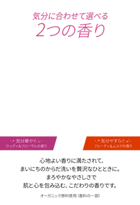 気分に合わせて選べる2つの香り　［気分華やぐ ウッディ＆フローラルの香り／気分やすらぐ フルーティ＆ムスクの香り］　心地よい香りに満たされて、まいにちのからだ洗いを贅沢なひとときに。まろやかなやさしさで肌と心を包み込む、こだわりの香りです。（＊オーガニック原料使用(香料の一部)）
