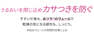 うるおいを閉じ込めカサつきを防ぐ。すすいだ後も、水ツヤ(※)のヴェールで乾燥の気になる部位も、しっとり。（※抱水ヴェールの物理的効果による）