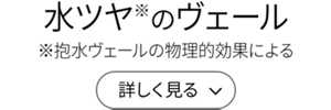 水ツヤ(※)のヴェール（※抱水ヴェールの物理的効果による）［詳しく見る］