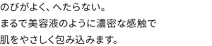 のびがよく、へたらない。まるで美容液のように濃密な感触で肌をやさしく包み込みます。